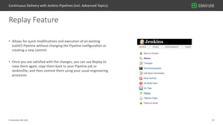 29© Elektrobit (EB) 2018
• Allows for quick modifications and execution of an existing
(valid!) Pipeline without changing the Pipeline configuration or
creating a new commit.
• Once you are satisfied with the changes, you can use Replay to
view them again, copy them back to your Pipeline job or
Jenkinsfile, and then commit them using your usual engineering
processes
Replay Feature
Continuous Delivery with Jenkins Pipelines (incl. Advanced Topics)
 