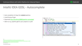 30© Elektrobit (EB) 2018
See
https://st-g.de/2016/08/jenkins-pipeline-autocompletion-in-intellij
https://stackoverflow.com/questions/41062514/use-gdsl-file-in-a-java-project-in-intellij
https://stackoverflow.com/a/41149255/3165782
for setting it up.
• Auto completion of steps for scripted pipelines
• Install Groovy Plugin
• Download http://localhost:8080/pipeline-syntax/gdsl
• Add it as e.g. pipeline.gdsl to your projects src path
IntelliJ IDEA GDSL - Autocomplete
Continuous Delivery with Jenkins Pipelines (incl. Advanced Topics)
 