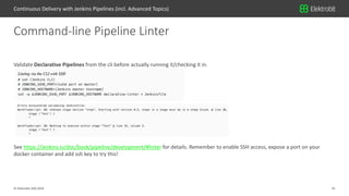 31© Elektrobit (EB) 2018
Validate Declarative Pipelines from the cli before actually running it/checking it in.
See https://jenkins.io/doc/book/pipeline/development/#linter for details. Remember to enable SSH access, expose a port on your
docker container and add ssh key to try this!
Command-line Pipeline Linter
Continuous Delivery with Jenkins Pipelines (incl. Advanced Topics)
 