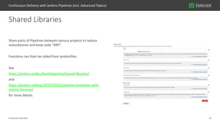 33© Elektrobit (EB) 2018
Share parts of Pipelines between various projects to reduce
redundancies and keep code "DRY“.
Functions can than be called from Jenkinsfiles.
See
https://jenkins.io/doc/book/pipeline/shared-libraries/
and
https://jenkins.io/blog/2017/10/02/pipeline-templates-with-
shared-libraries/
for more details.
Shared Libraries
Continuous Delivery with Jenkins Pipelines (incl. Advanced Topics)
 