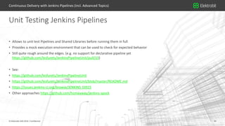 34© Elektrobit (EB) 2018 34© Elektrobit (EB) 2018 | Confidential
• Allows to unit test Pipelines and Shared Libraries before running them in full
• Provides a mock execution environment that can be used to check for expected behavior
• Still quite rough around the edges. (e.g. no support for declarative pipeline yet
https://github.com/lesfurets/JenkinsPipelineUnit/pull/13)
• See:
• https://github.com/lesfurets/JenkinsPipelineUnit
• https://github.com/lesfurets/JenkinsPipelineUnit/blob/master/README.md
• https://issues.jenkins-ci.org/browse/JENKINS-33925
• Other approaches https://github.com/homeaway/jenkins-spock
Unit Testing Jenkins Pipelines
Continuous Delivery with Jenkins Pipelines (incl. Advanced Topics)
 