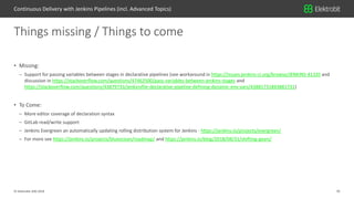 35© Elektrobit (EB) 2018
• Missing:
– Support for passing variables between stages in declarative pipelines (see workaround in https://issues.jenkins-ci.org/browse/JENKINS-41335 and
discussion in https://stackoverflow.com/questions/47462500/pass-variables-between-jenkins-stages and
https://stackoverflow.com/questions/43879733/jenkinsfile-declarative-pipeline-defining-dynamic-env-vars/43881731#43881731)
• To Come:
– More editor coverage of declaration syntax
– GitLab read/write support
– Jenkins Evergreen an automatically updating rolling distribution system for Jenkins - https://jenkins.io/projects/evergreen/
– For more see https://jenkins.io/projects/blueocean/roadmap/ and https://jenkins.io/blog/2018/08/31/shifting-gears/
Things missing / Things to come
Continuous Delivery with Jenkins Pipelines (incl. Advanced Topics)
 