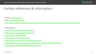 36© Elektrobit (EB) 2018
• Website: https://jenkins.io
• Blog: https://jenkins.io/node/
• https://www.slideshare.net/legrimpeur/belgium-jenkins-area-meetup-jenkins-blueocean-and-declarative-pipelines
• Getting Started
• https://jenkins.io/doc/book/getting-started/
• https://jenkins.io/doc/book/pipeline/syntax/
• https://jenkins.io/doc/tutorials/
• https://jenkins.io/doc/pipeline/steps/
• https://jenkins.io/doc/book/blueocean/getting-started/
• https://github.com/jenkinsci/pipeline-model-definition-plugin/wiki/getting%20started
• https://jenkins.io/blog/2017/05/18/pipeline-dev-tools/
Further references & information I
Continuous Delivery with Jenkins Pipelines (incl. Advanced Topics)
 