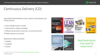4© Elektrobit (EB) 2018
Jez Humble on Continuous Delivery(2012): https://www.youtube.com/watch?v=skLJuksCRTw
Automated implementation of your system’s build, deploy, test,
release process
• Every change results in a build
• Every build is a release candidate
• Delivery can be done at any time, on any environment
 Make releases a non-event
Deployment Pipeline provides:
• Visibility
• Feedback
• Control
Continuous Delivery (CD)
Continuous Delivery with Jenkins Pipelines (incl. Advanced Topics)
Read these books
if you want to
know more!
 