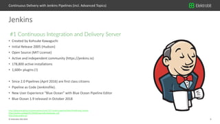 6© Elektrobit (EB) 2018
http://dduportal.github.io/presentations/mixit-2017-jenkins-pipeline/slides.html#/meet_jenkins
https://jenkins.io/blog/2017/04/05/say-hello-blueocean-1-0/
http://stats.jenkins.io/
• Created by Kohsuke Kawaguchi
• Initial Release 2005 (Hudson)
• Open Source (MIT License)
• Active and independent community (https://jenkins.io)
• 178,800 active installations
• 1,600+ plugins (!)
• Since 2.0 Pipelines (April 2016) are first class citizens
• Pipeline as Code (Jenkinsfile).
• New User Experience “Blue Ocean” with Blue Ocean Pipeline Editor
• Blue Ocean 1.9 released in October 2018
#1 Continuous Integration and Delivery Server
Jenkins
Continuous Delivery with Jenkins Pipelines (incl. Advanced Topics)
 