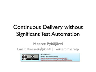 Continuous Delivery without
Significant Test Automation
Maaret Pyhäjärvi
Email: <maaret@iki.fi> | Twitter: maaretp
Maaret Pyhäjärvi
Nimeä | Attribution (Finland)
http://creativecommons.org/licenses/by/1.0/fi/
http://creativecommons.org/licenses/by/1.0/fi/deed.en
 