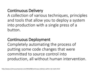 Continuous Delivery
A collection of various techniques, principles
and tools that allow you to deploy a system
into production with a single press of a
button.
Continuous Deployment
Completely automating the process of
putting some code changes that were
committed to source control into
production, all without human intervention.
http://www.continuousimprover.com/2016/08/continuous-delivery-within-net-realm.html
 