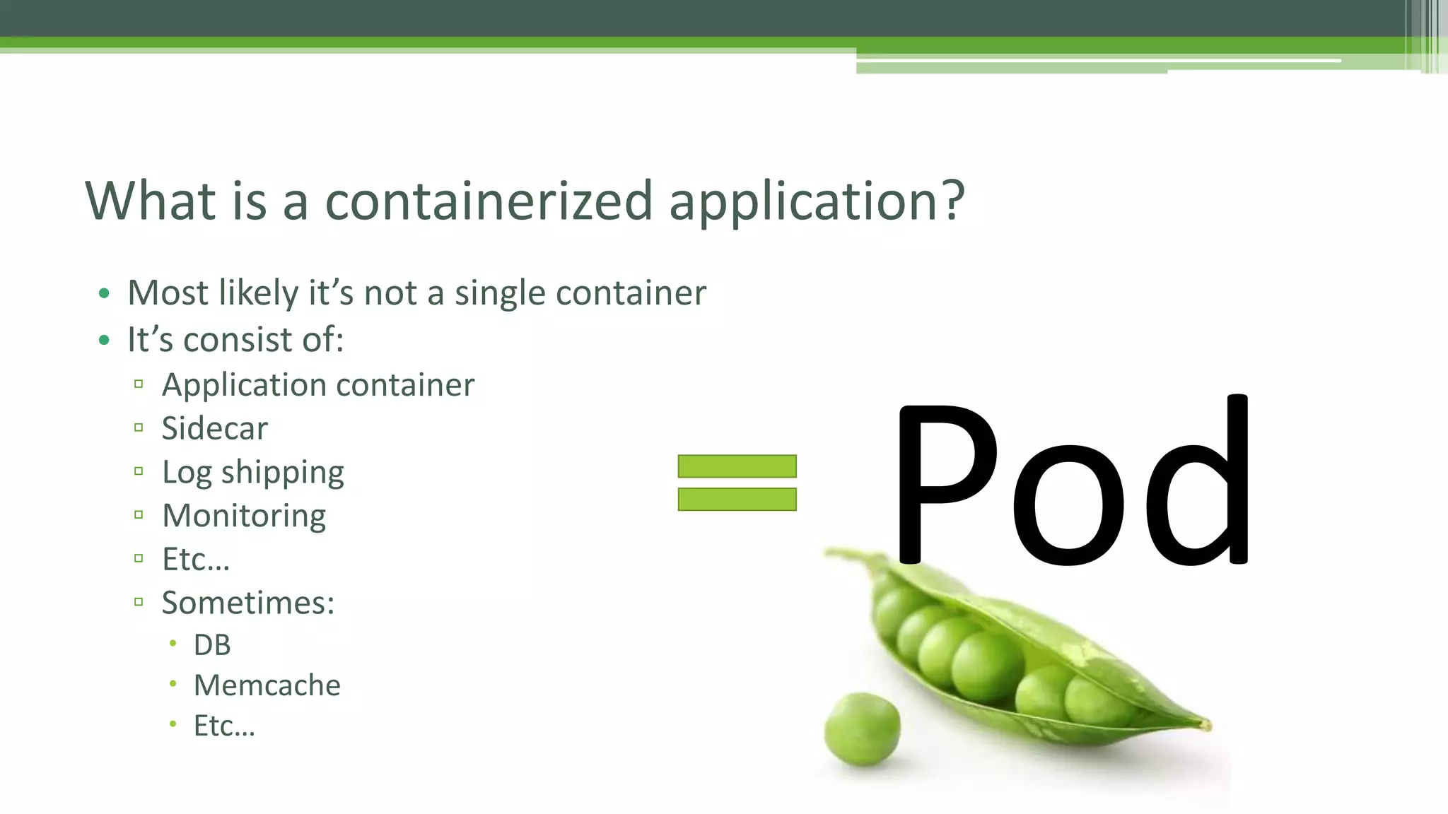 • Most likely it’s not a single container
• It’s consist of:
▫ Application container
▫ Sidecar
▫ Log shipping
▫ Monitoring
▫ Etc…
▫ Sometimes:
 DB
 Memcache
 Etc…
What is a containerized application?
Pod
 