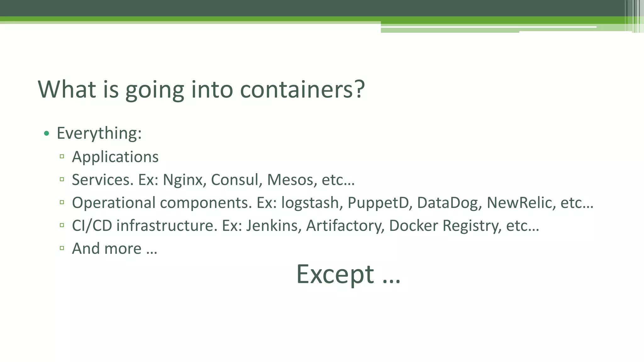 • Everything:
▫ Applications
▫ Services. Ex: Nginx, Consul, Mesos, etc…
▫ Operational components. Ex: logstash, PuppetD, DataDog, NewRelic, etc…
▫ CI/CD infrastructure. Ex: Jenkins, Artifactory, Docker Registry, etc…
▫ And more …
What is going into containers?
Except …
 