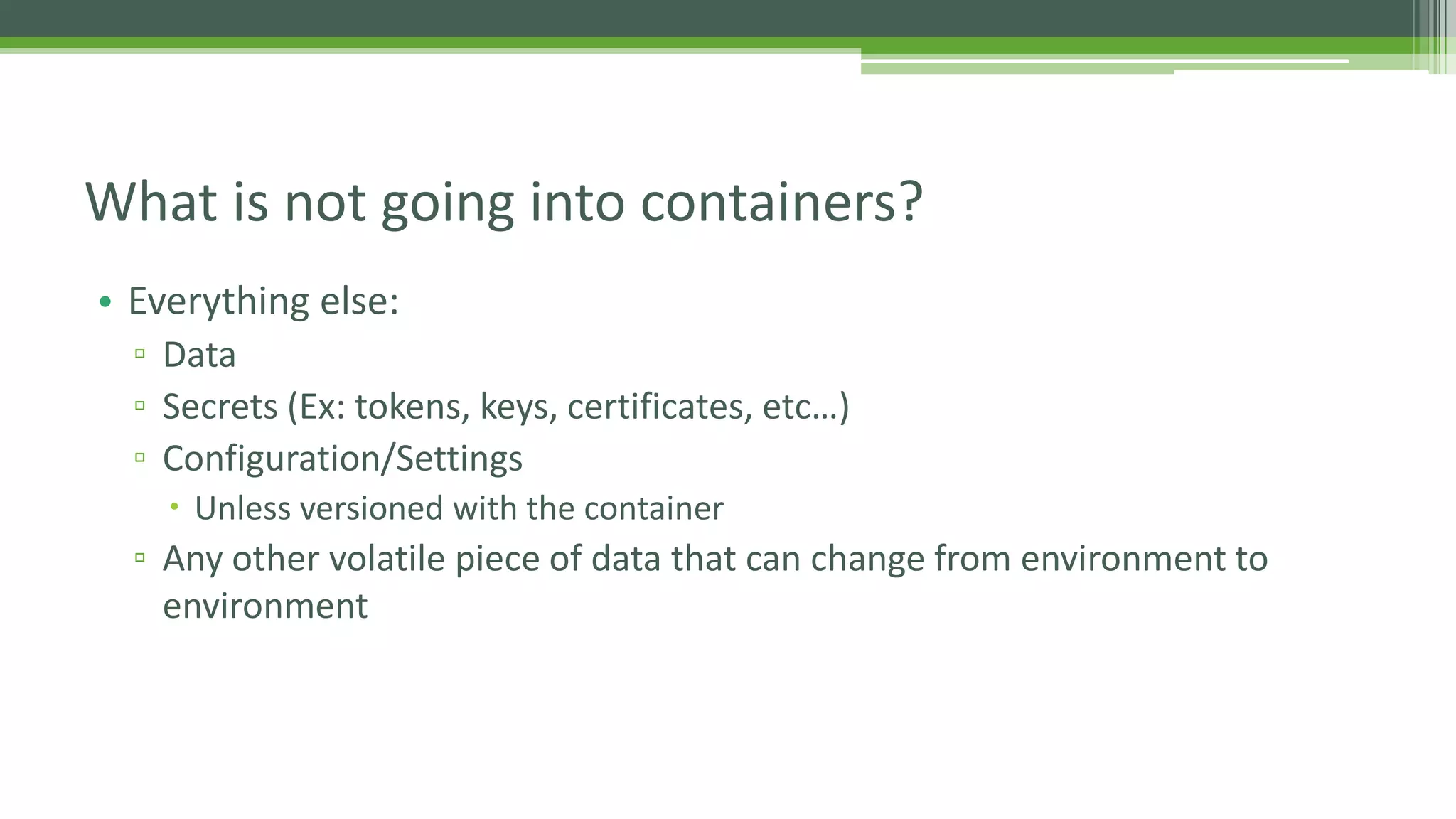 • Everything else:
▫ Data
▫ Secrets (Ex: tokens, keys, certificates, etc…)
▫ Configuration/Settings
 Unless versioned with the container
▫ Any other volatile piece of data that can change from environment to
environment
What is not going into containers?
 