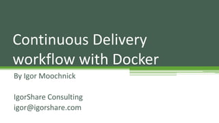 By Igor Moochnick
IgorShare Consulting
igor@igorshare.com
Continuous Delivery
workflow with Docker
 