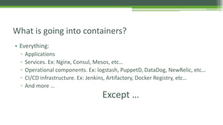 • Everything:
▫ Applications
▫ Services. Ex: Nginx, Consul, Mesos, etc…
▫ Operational components. Ex: logstash, PuppetD, DataDog, NewRelic, etc…
▫ CI/CD infrastructure. Ex: Jenkins, Artifactory, Docker Registry, etc…
▫ And more …
What is going into containers?
Except …
 