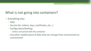 • Everything else:
▫ Data
▫ Secrets (Ex: tokens, keys, certificates, etc…)
▫ Configuration/Settings
 Unless versioned with the container
▫ Any other volatile piece of data that can change from environment to
environment
What is not going into containers?
 