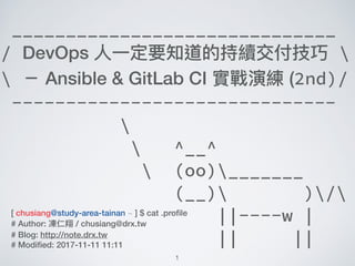 1
______________________________
/ DevOps ⼈人⼀一定要知道的持續交付技巧 
 － Ansible & GitLab CI 實戰演練 (2nd)/
------------------------------

 ^__^
 (oo)_______
(__) )/
||----w |
|| ||
[ chusiang@study-area-tainan ~ ] $ cat .proﬁle
# Author: 凍仁翔 / chusiang@drx.tw
# Blog: http://note.drx.tw
# Modiﬁed: 2017-11-11 11:11
 