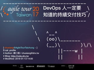 _____________________________
/ DevOps ⼈人⼀一定要 
 知道的持續交付技巧 /
-----------------------------

 ^__^
 (oo)_______
(__) )/
||----w |
|| ||
[ chusiang@AgileTourTaichung ~ ]
$ cat .proﬁle
# Author: 凍仁翔 / chusiang@drx.tw
# Blog: http://note.drx.tw
# Modiﬁed: 2018-01-13 14:00
5th
 