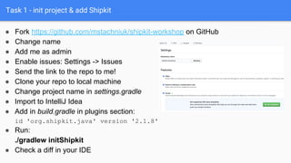 Task 1 - init project & add Shipkit
● Fork https://github.com/mstachniuk/shipkit-workshop on GitHub
● Change name
● Add me as admin
● Enable issues: Settings -> Issues
● Send the link to the repo to me!
● Clone your repo to local machine
● Change project name in settings.gradle
● Import to IntelliJ Idea
● Add in build.gradle in plugins section:
id 'org.shipkit.java' version '2.1.8'
● Run:
./gradlew initShipkit
● Check a diff in your IDE
 