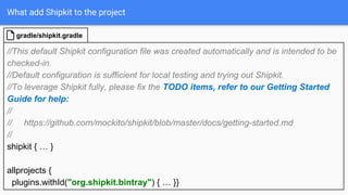 What add Shipkit to the project
//This default Shipkit configuration file was created automatically and is intended to be
checked-in.
//Default configuration is sufficient for local testing and trying out Shipkit.
//To leverage Shipkit fully, please fix the TODO items, refer to our Getting Started
Guide for help:
//
// https://github.com/mockito/shipkit/blob/master/docs/getting-started.md
//
shipkit { … }
allprojects {
plugins.withId("org.shipkit.bintray") { … }}
gradle/shipkit.gradle
 