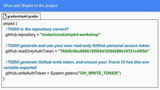 What add Shipkit to the project
shipkit {
//TODO is the repository correct?
gitHub.repository = "mstachniuk/shipkit-workshop"
//TODO generate and use your own read-only GitHub personal access token
gitHub.readOnlyAuthToken = "76826c9ec886612f504d12fd4268b16721c4f85d"
//TODO generate GitHub write token, and ensure your Travis CI has this env
variable exported
gitHub.writeAuthToken = System.getenv("GH_WRITE_TOKEN")
}
gradle/shipkit.gradle
 