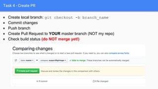 Task 4 - Create PR
● Push branch
● Create Pull Request to YOUR master branch (NOT my repo)
● Check build status (do NOT merge yet!)
● Create local branch: git checkout -b branch_name
● Commit changes
 