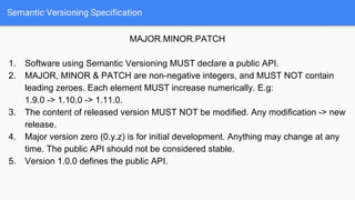 Semantic Versioning Specification
MAJOR.MINOR.PATCH
1. Software using Semantic Versioning MUST declare a public API.
2. MAJOR, MINOR & PATCH are non-negative integers, and MUST NOT contain
leading zeroes. Each element MUST increase numerically. E.g:
1.9.0 -> 1.10.0 -> 1.11.0.
3. The content of released version MUST NOT be modified. Any modification -> new
release.
4. Major version zero (0.y.z) is for initial development. Anything may change at any
time. The public API should not be considered stable.
5. Version 1.0.0 defines the public API.
 