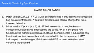 Semantic Versioning Specification
MAJOR.MINOR.PATCH
6. Patch version Z (x.y.Z | x > 0) MUST be incremented if only backwards compatible
bug fixes are introduced. A bug fix is defined as an internal change that fixes
incorrect behavior.
7. Minor version Y (x.Y.z | x > 0) MUST be incremented if new, backwards
compatible functionality is introduced to the public API or if any public API
functionality is marked as deprecated. It MAY be incremented if substantial new
functionality or improvements are introduced within the private code. It MAY
include patch level changes. Patch version MUST be reset to 0 when minor
version is incremented.
 