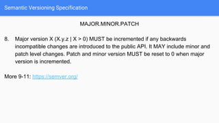 Semantic Versioning Specification
MAJOR.MINOR.PATCH
8. Major version X (X.y.z | X > 0) MUST be incremented if any backwards
incompatible changes are introduced to the public API. It MAY include minor and
patch level changes. Patch and minor version MUST be reset to 0 when major
version is incremented.
More 9-11: https://semver.org/
 
