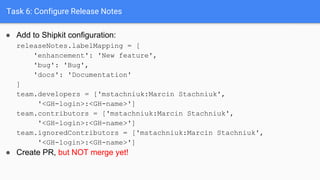 Task 6: Configure Release Notes
● Add to Shipkit configuration:
releaseNotes.labelMapping = [
'enhancement': 'New feature',
'bug': 'Bug',
'docs': 'Documentation'
]
team.developers = ['mstachniuk:Marcin Stachniuk',
'<GH-login>:<GH-name>']
team.contributors = ['mstachniuk:Marcin Stachniuk',
'<GH-login>:<GH-name>']
team.ignoredContributors = ['mstachniuk:Marcin Stachniuk',
'<GH-login>:<GH-name>']
● Create PR, but NOT merge yet!
 