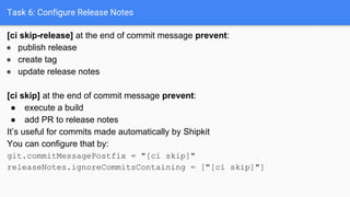 Task 6: Configure Release Notes
[ci skip-release] at the end of commit message prevent:
● publish release
● create tag
● update release notes
[ci skip] at the end of commit message prevent:
● execute a build
● add PR to release notes
It’s useful for commits made automatically by Shipkit
You can configure that by:
git.commitMessagePostfix = "[ci skip]"
releaseNotes.ignoreCommitsContaining = ["[ci skip]"]
 