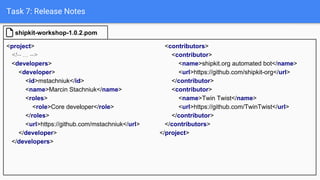 Task 7: Release Notes
<project>
<!-- ... -->
<developers>
<developer>
<id>mstachniuk</id>
<name>Marcin Stachniuk</name>
<roles>
<role>Core developer</role>
</roles>
<url>https://github.com/mstachniuk</url>
</developer>
</developers>
shipkit-workshop-1.0.2.pom
<contributors>
<contributor>
<name>shipkit.org automated bot</name>
<url>https://github.com/shipkit-org</url>
</contributor>
<contributor>
<name>Twin Twist</name>
<url>https://github.com/TwinTwist</url>
</contributor>
</contributors>
</project>
 