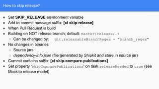 How to skip release?
● Add to commit message suffix: [ci skip-release]
● When Pull Request is build
● Building on NOT release branch, default: master|release/.+
○ Can be changed by: git.releasableBranchRegex = "branch_regex"
● No changes in binaries
○ Source jars
○ dependency-info.json (file generated by Shipkit and store in source jar)
● Commit contains suffix: [ci skip-compare-publications]
● Set property 'skipComparePublications' on task releaseNeeded to true (see
Mockito release model)
● Set SKIP_RELEASE environment variable
 