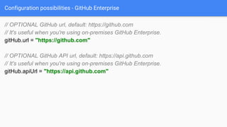 Configuration possibilities - GitHub Enterprise
// OPTIONAL GitHub url, default: https://github.com
// It's useful when you're using on-premises GitHub Enterprise.
gitHub.url = "https://github.com"
// OPTIONAL GitHub API url, default: https://api.github.com
// It's useful when you're using on-premises GitHub Enterprise.
gitHub.apiUrl = "https://api.github.com"
 