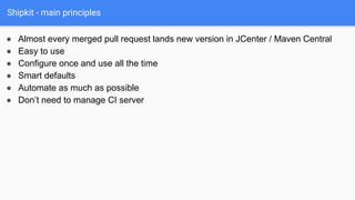 Shipkit - main principles
● Almost every merged pull request lands new version in JCenter / Maven Central
● Easy to use
● Configure once and use all the time
● Smart defaults
● Automate as much as possible
● Don’t need to manage CI server
 