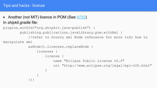 Tips and hacks - license
● Another (not MIT) licence in POM (See #755)
In shipkit.gradle file:
plugins.withId("org.shipkit.java-publish") {
publishing.publications.javaLibrary.pom.withXml {
//refer to Groovy xml Node reference for more info how to
manipulate xml
asNode().licenses.replaceNode {
licenses {
license {
name "Eclipse Public License v2.0"
url "http://www.eclipse.org/legal/epl-v20.html"
}
}
}}}
 