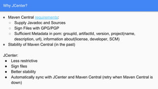 Why JCenter?
● Maven Central requirements:
○ Supply Javadoc and Sources
○ Sign Files with GPG/PGP
○ Sufficient Metadata in pom: groupId, artifactId, version, project(name,
description, url), information about(license, developer, SCM)
● Stability of Maven Central (in the past)
JCenter:
● Less restrictive
● Sign files
● Better stability
● Automatically sync with JCenter and Maven Central (retry when Maven Central is
down)
 