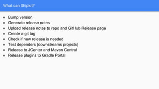 What can Shipkit?
● Bump version
● Generate release notes
● Upload release notes to repo and GitHub Release page
● Create a git tag
● Check if new release is needed
● Test dependers (downstreams projects)
● Release to JCenter and Maven Central
● Release plugins to Gradle Portal
 