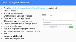 Task 1 - init project & add Shipkit
● Fork https://github.com/mstachniuk/shipkit-workshop on GitHub
● Change name
● Add me as collaborator
● Enable issues: Settings -> Issues
● Send the link to the repo to me!
● Clone your repo to local machine
● Change project name in settings.gradle
● Import to IntelliJ Idea
● Add in build.gradle in plugins section:
id 'org.shipkit.java' version '2.2.2'
● Run:
./gradlew initShipkit
● Check a diff in your IDE
 