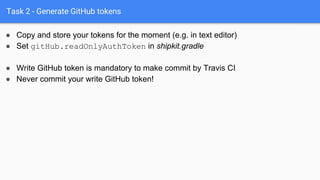 Task 2 - Generate GitHub tokens
● Copy and store your tokens for the moment (e.g. in text editor)
● Set gitHub.readOnlyAuthToken in shipkit.gradle
● Write GitHub token is mandatory to make commit by Travis CI
● Never commit your write GitHub token!
 