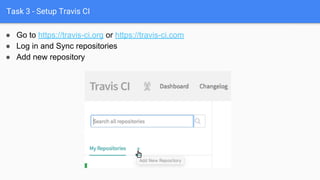 Task 3 - Setup Travis CI
● Go to https://travis-ci.org or https://travis-ci.com
● Log in and Sync repositories
● Add new repository
 