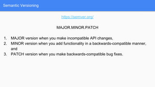 Semantic Versioning
https://semver.org/
MAJOR.MINOR.PATCH
1. MAJOR version when you make incompatible API changes,
2. MINOR version when you add functionality in a backwards-compatible manner,
and
3. PATCH version when you make backwards-compatible bug fixes.
 