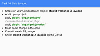Task 10: Ship Javadoc
● Create on your Github account project: shipkit-workshop-X-javadoc
● Add in your project:
apply plugin: "org.shipkit.java"
// enable Shipkit Javadoc plugin.
apply plugin: "org.shipkit.javadoc"
● Make some change in the code
● Commit, create PR, merge
● Check shipkit-workshop-X-javadoc on the GitHub
 