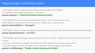 Shipping Javadoc configuration options
// OPTIONAL GitHub repository (owner/repo) where Javadocs are shipped.
// The default value is gitHub.repository + "-javadoc"
javadoc.repository = "mstachniuk/shipkit-example-javadoc"
// OPTIONAL GitHub Javadoc repository branch name. The branch needs to exist.
// By default it's using the branch set as main in GitHub repo, usually master.
javadoc.repositoryBranch = "gh-pages"
// OPTIONAL GitHub Javadoc repository directory where put javadoc files. By default it's project root directory.
javadoc.repositoryDirectory = "dir1/dir2"
// OPTIONAL Commit message used to commit Javadocs. Default: "Update current and ${version} Javadocs.
[ci skip]"
// You can override this message and ${version} will be replaced by currently build version.
// You don't need to specify "[ci skip]" in your message - it will be added automatically.
javadoc.commitMessage = "Update Javadoc by awesome Shipkit"
 