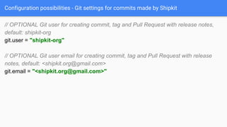 Configuration possibilities - Git settings for commits made by Shipkit
// OPTIONAL Git user for creating commit, tag and Pull Request with release notes,
default: shipkit-org
git.user = "shipkit-org"
// OPTIONAL Git user email for creating commit, tag and Pull Request with release
notes, default: <shipkit.org@gmail.com>
git.email = "<shipkit.org@gmail.com>"
 