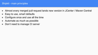 Shipkit - main principles
● Almost every merged pull request lands new version in JCenter / Maven Central
● Easy to use, smart defaults
● Configure once and use all the time
● Automate as much as possible
● Don’t need to manage CI server
 