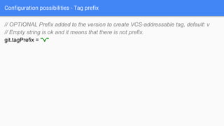 Configuration possibilities - Tag prefix
// OPTIONAL Prefix added to the version to create VCS-addressable tag, default: v
// Empty string is ok and it means that there is not prefix.
git.tagPrefix = "v"
 