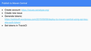 Publish to Maven Central
● Create account: https://issues.sonatype.org/
● Create new issue
● Generate tokens:
https://solidsoft.wordpress.com/2015/09/08/deploy-to-maven-central-using-api-key-
aka-auth-token/
● Set tokens in TravisCI
 