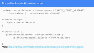 Tips and hacks - Mockito release model
boolean centralRelease = System.getenv("TRAVIS_COMMIT_MESSAGE")
?.contains("[ci maven-central-release]")
mavenCentralSync {
sync = centralRelease
}
afterEvaluate {
[assertReleaseNeeded, releaseNeeded].each {
it.skipComparePublications = centralRelease
}
}
More: https://github.com/mockito/mockito/blob/release/2.x/gradle/shipkit.gradle
 