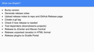 What can Shipkit?
● Bump version
● Generate release notes
● Upload release notes to repo and GitHub Release page
● Create a git tag
● Check if new release is needed
● Test dependers (downstreams projects)
● Release to JCenter and Maven Central
● Release unpacked Javadoc in HTML format
● Release plugins to Gradle Portal
 