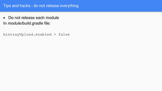 Tips and hacks - do not release everything
● Do not release each module
In module/build.gradle file:
bintrayUpload.enabled...