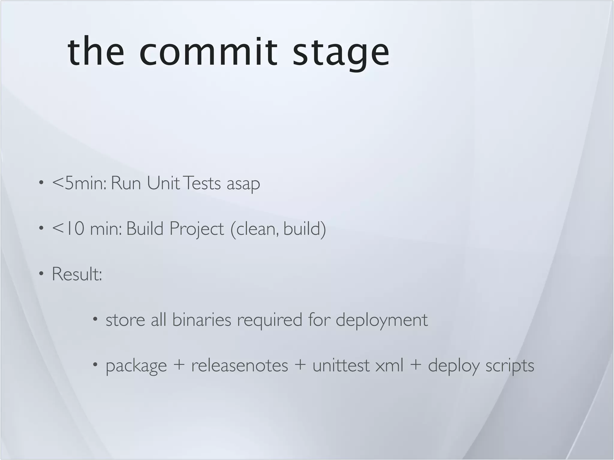 the commit stage


•   <5min: Run Unit Tests asap

•   <10 min: Build Project (clean, build)

•   Result:

         •    store all binaries required for deployment

         •    package + releasenotes + unittest xml + deploy scripts
 
