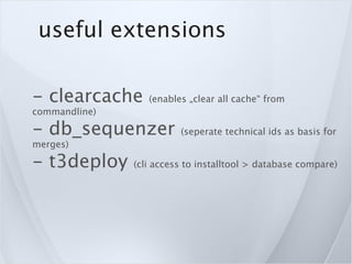 useful extensions

- clearcache      (enables „clear all cache“ from
commandline)

- db_sequenzer           (seperate technical ids as basis for
merges)

- t3deploy     (cli access to installtool > database compare)
 